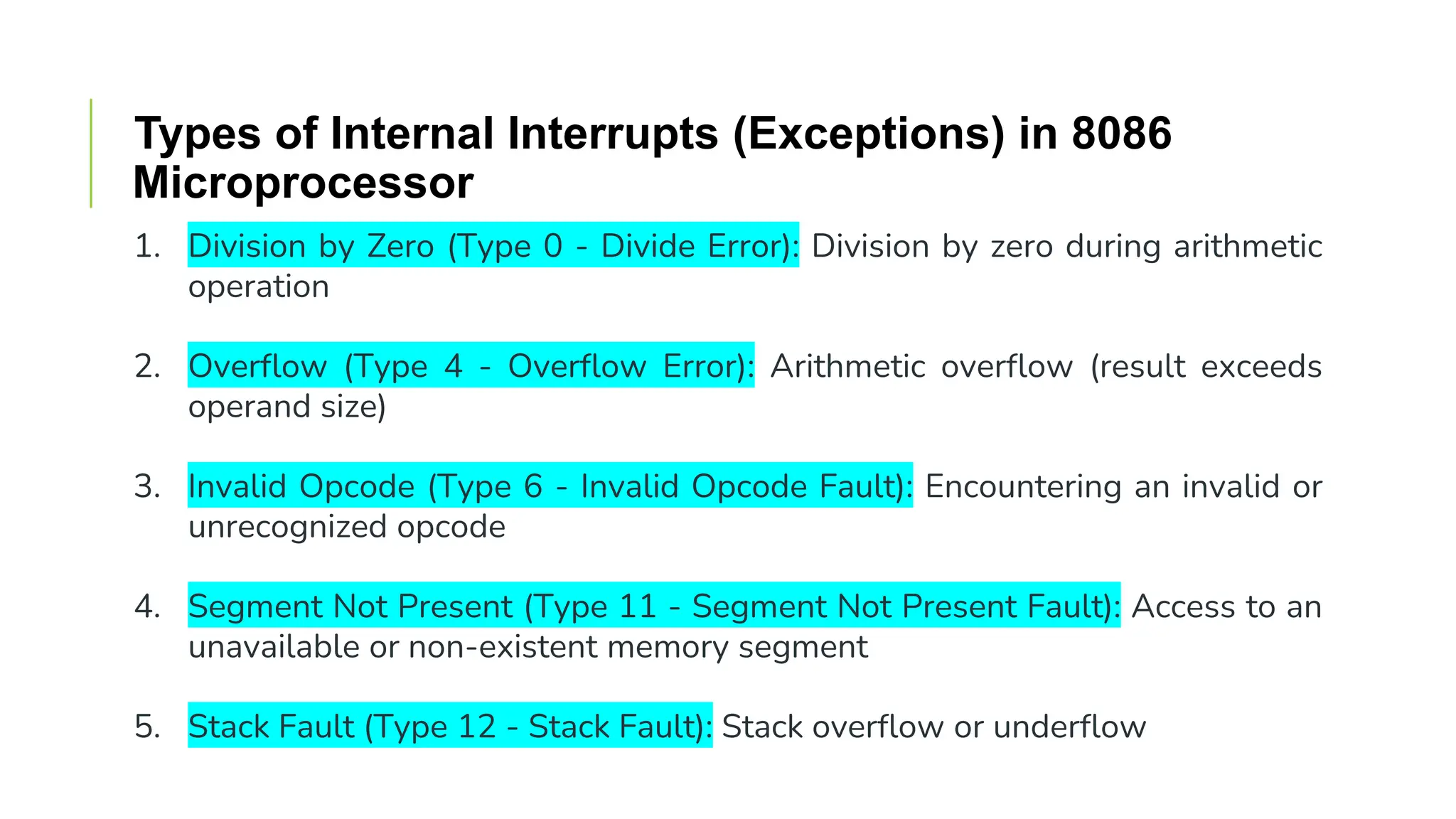 Types of Internal Interrupts (Exceptions) in 8086
Microprocessor
1. Division by Zero (Type 0 - Divide Error): Division by zero during arithmetic
operation
2. Overflow (Type 4 - Overflow Error): Arithmetic overflow (result exceeds
operand size)
3. Invalid Opcode (Type 6 - Invalid Opcode Fault): Encountering an invalid or
unrecognized opcode
4. Segment Not Present (Type 11 - Segment Not Present Fault): Access to an
unavailable or non-existent memory segment
5. Stack Fault (Type 12 - Stack Fault): Stack overflow or underflow
 