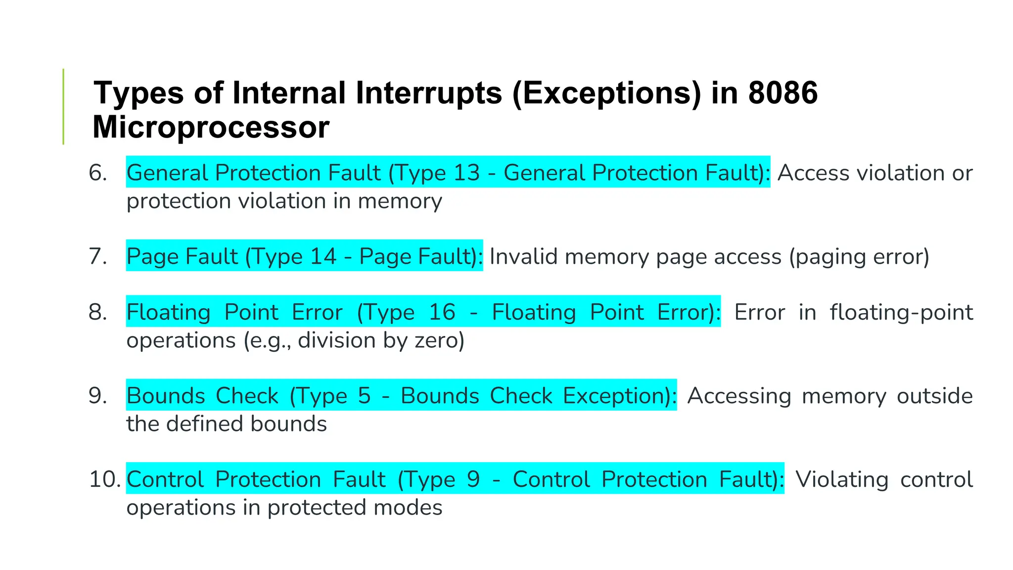 Types of Internal Interrupts (Exceptions) in 8086
Microprocessor
6. General Protection Fault (Type 13 - General Protection Fault): Access violation or
protection violation in memory
7. Page Fault (Type 14 - Page Fault): Invalid memory page access (paging error)
8. Floating Point Error (Type 16 - Floating Point Error): Error in floating-point
operations (e.g., division by zero)
9. Bounds Check (Type 5 - Bounds Check Exception): Accessing memory outside
the defined bounds
10. Control Protection Fault (Type 9 - Control Protection Fault): Violating control
operations in protected modes
 