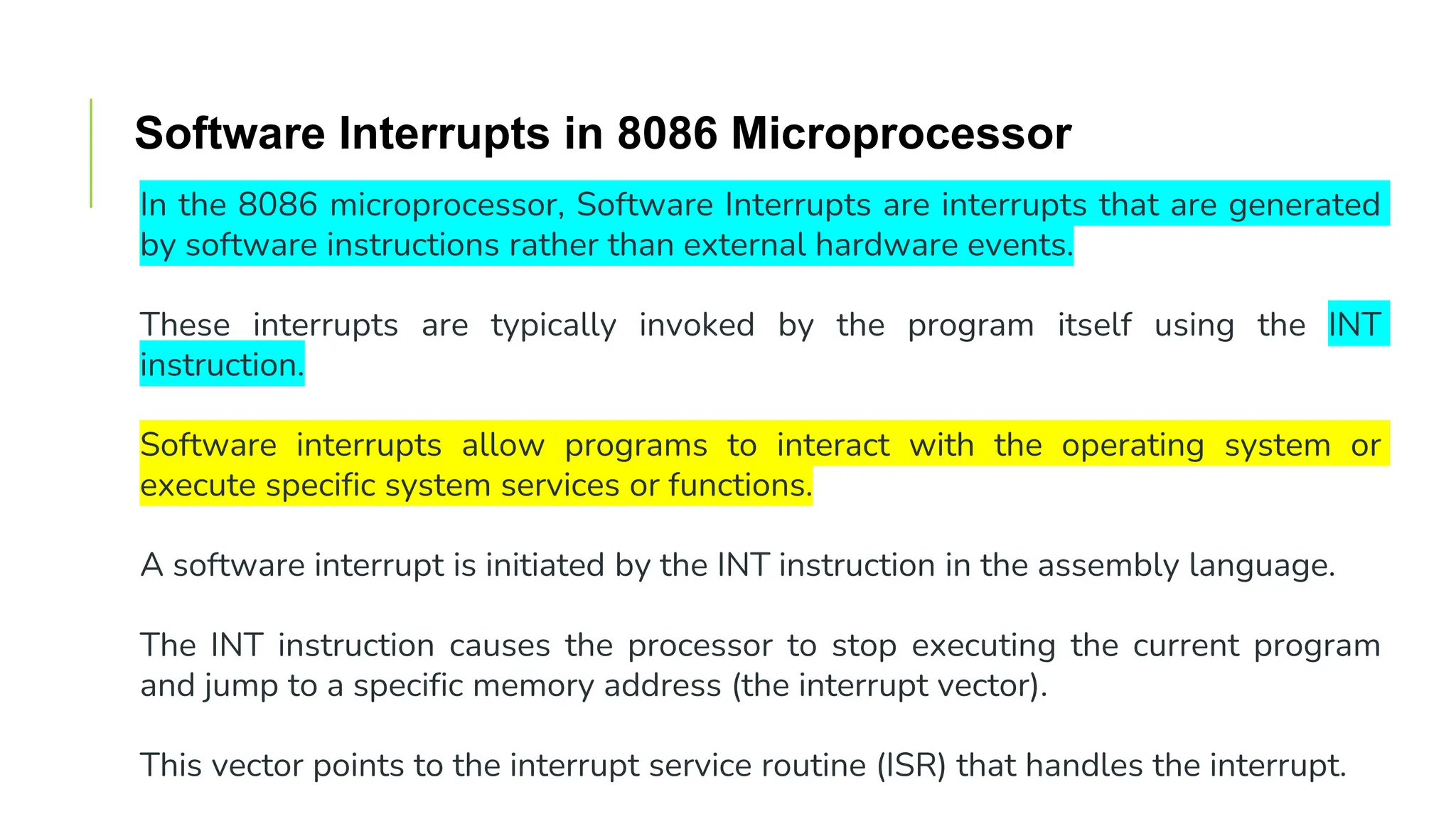 Software Interrupts in 8086 Microprocessor
In the 8086 microprocessor, Software Interrupts are interrupts that are generated
by software instructions rather than external hardware events.
These interrupts are typically invoked by the program itself using the INT
instruction.
Software interrupts allow programs to interact with the operating system or
execute specific system services or functions.
A software interrupt is initiated by the INT instruction in the assembly language.
The INT instruction causes the processor to stop executing the current program
and jump to a specific memory address (the interrupt vector).
This vector points to the interrupt service routine (ISR) that handles the interrupt.
 