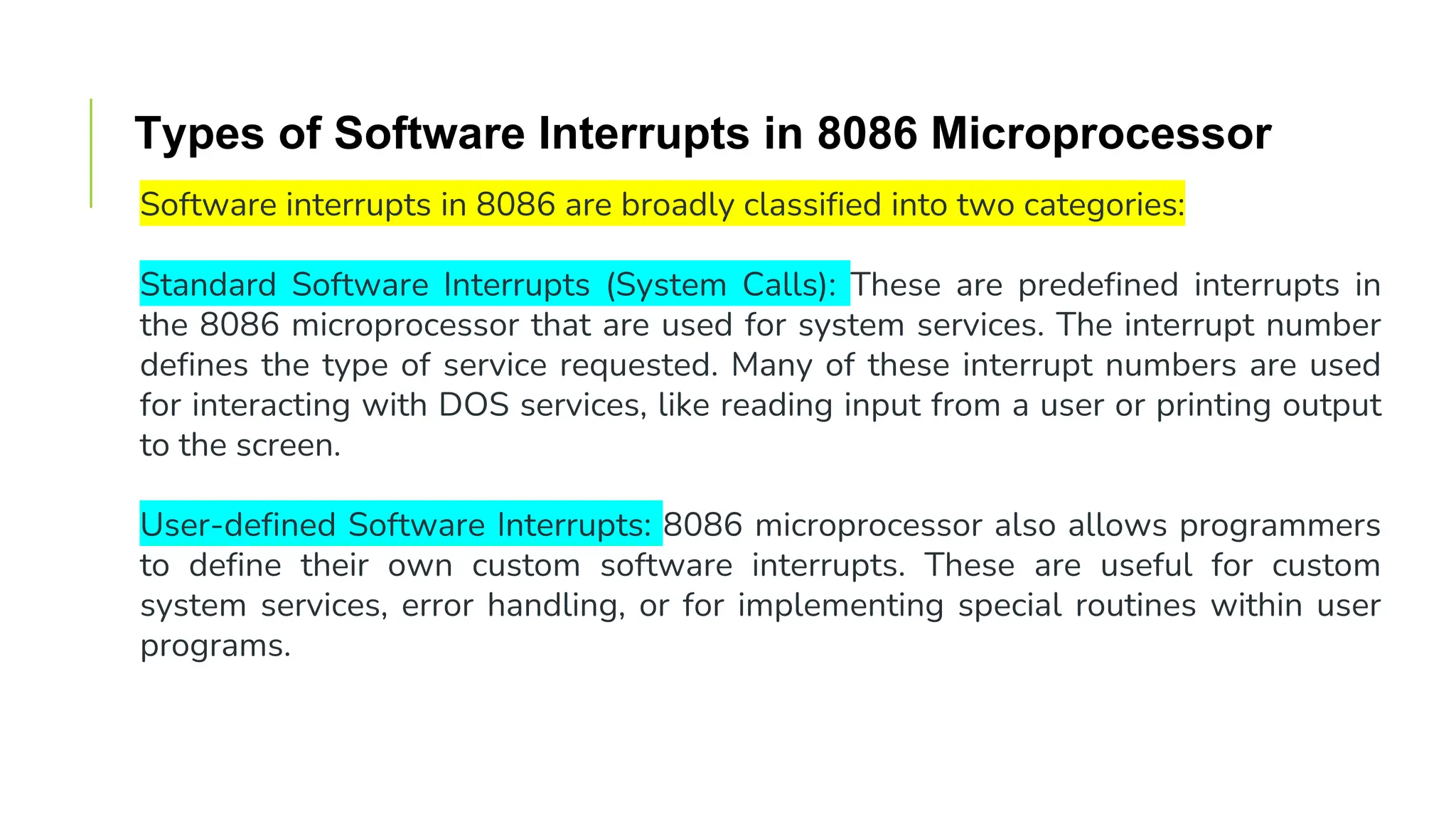 Types of Software Interrupts in 8086 Microprocessor
Software interrupts in 8086 are broadly classified into two categories:
Standard Software Interrupts (System Calls): These are predefined interrupts in
the 8086 microprocessor that are used for system services. The interrupt number
defines the type of service requested. Many of these interrupt numbers are used
for interacting with DOS services, like reading input from a user or printing output
to the screen.
User-defined Software Interrupts: 8086 microprocessor also allows programmers
to define their own custom software interrupts. These are useful for custom
system services, error handling, or for implementing special routines within user
programs.
 