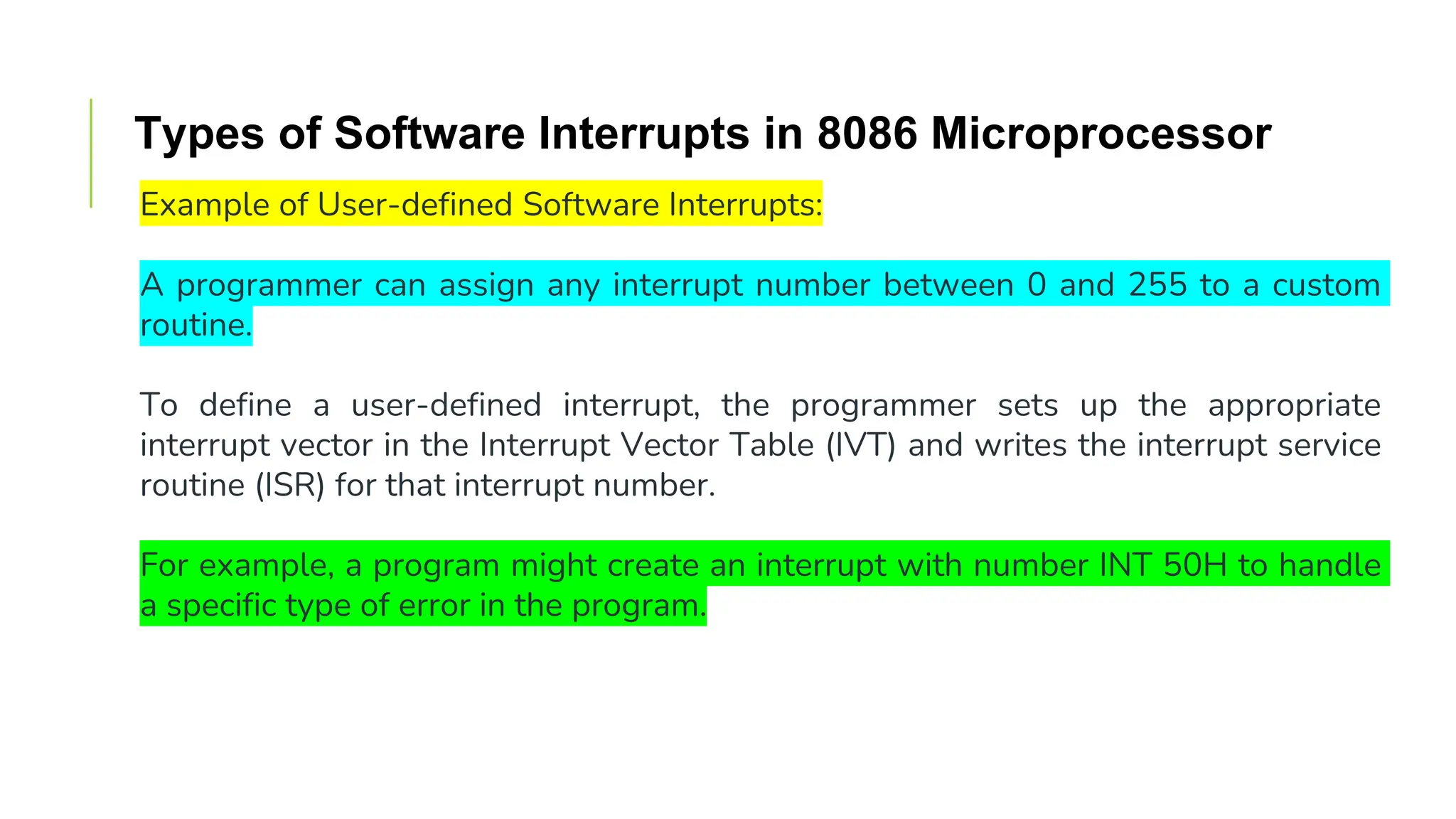 Types of Software Interrupts in 8086 Microprocessor
Example of User-defined Software Interrupts:
A programmer can assign any interrupt number between 0 and 255 to a custom
routine.
To define a user-defined interrupt, the programmer sets up the appropriate
interrupt vector in the Interrupt Vector Table (IVT) and writes the interrupt service
routine (ISR) for that interrupt number.
For example, a program might create an interrupt with number INT 50H to handle
a specific type of error in the program.
 