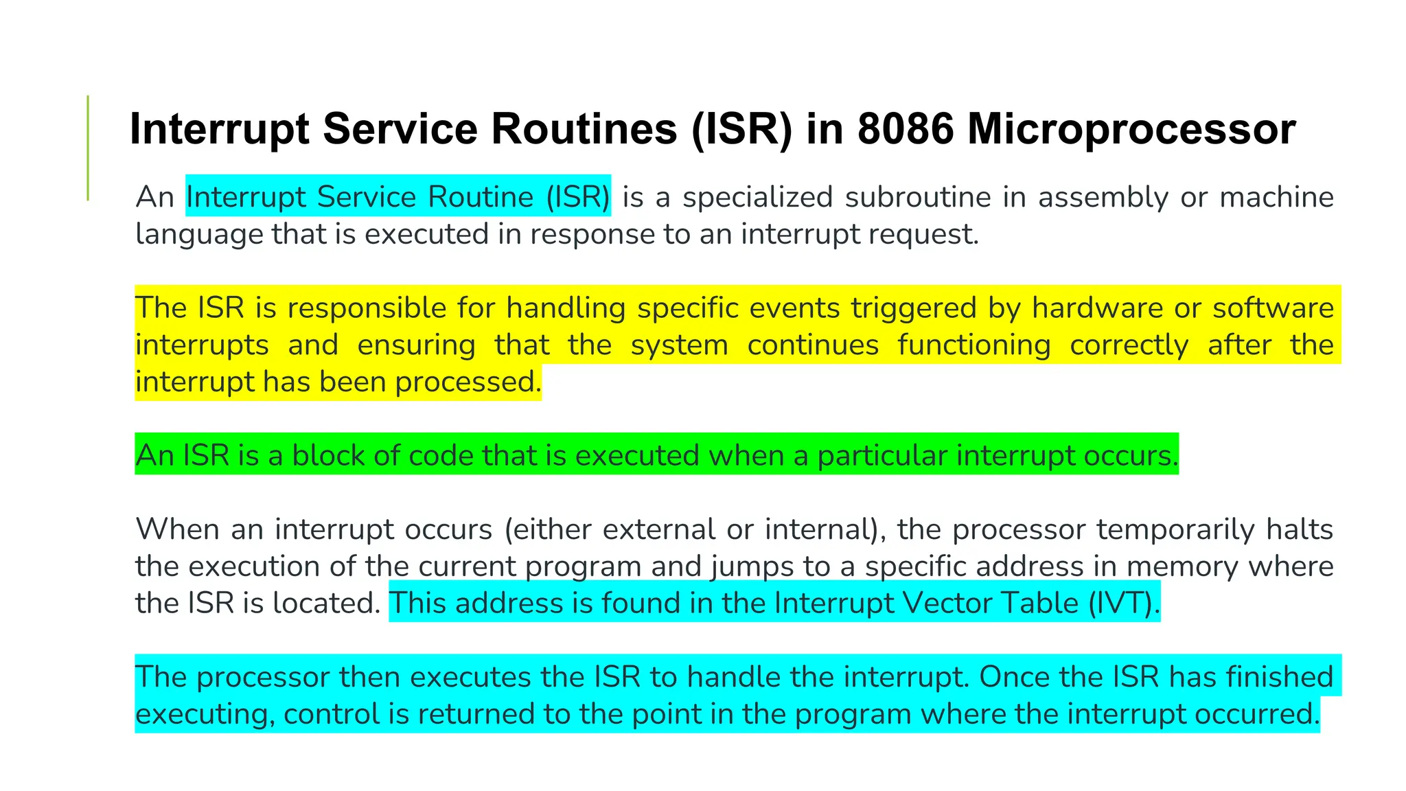 Interrupt Service Routines (ISR) in 8086 Microprocessor
An Interrupt Service Routine (ISR) is a specialized subroutine in assembly or machine
language that is executed in response to an interrupt request.
The ISR is responsible for handling specific events triggered by hardware or software
interrupts and ensuring that the system continues functioning correctly after the
interrupt has been processed.
An ISR is a block of code that is executed when a particular interrupt occurs.
When an interrupt occurs (either external or internal), the processor temporarily halts
the execution of the current program and jumps to a specific address in memory where
the ISR is located. This address is found in the Interrupt Vector Table (IVT).
The processor then executes the ISR to handle the interrupt. Once the ISR has finished
executing, control is returned to the point in the program where the interrupt occurred.
 