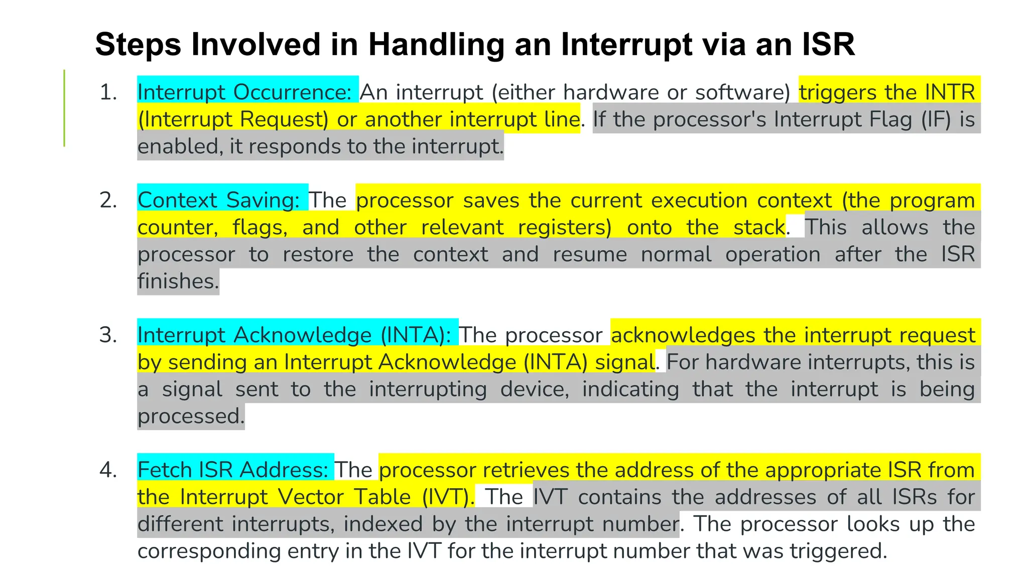 Steps Involved in Handling an Interrupt via an ISR
1. Interrupt Occurrence: An interrupt (either hardware or software) triggers the INTR
(Interrupt Request) or another interrupt line. If the processor's Interrupt Flag (IF) is
enabled, it responds to the interrupt.
2. Context Saving: The processor saves the current execution context (the program
counter, flags, and other relevant registers) onto the stack. This allows the
processor to restore the context and resume normal operation after the ISR
finishes.
3. Interrupt Acknowledge (INTA): The processor acknowledges the interrupt request
by sending an Interrupt Acknowledge (INTA) signal. For hardware interrupts, this is
a signal sent to the interrupting device, indicating that the interrupt is being
processed.
4. Fetch ISR Address: The processor retrieves the address of the appropriate ISR from
the Interrupt Vector Table (IVT). The IVT contains the addresses of all ISRs for
different interrupts, indexed by the interrupt number. The processor looks up the
corresponding entry in the IVT for the interrupt number that was triggered.
 