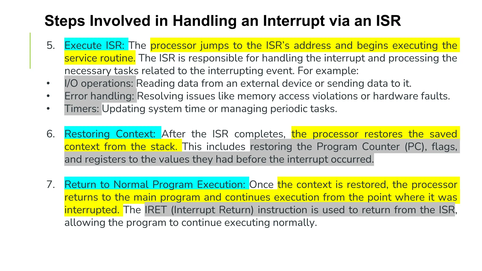 Steps Involved in Handling an Interrupt via an ISR
5. Execute ISR: The processor jumps to the ISR’s address and begins executing the
service routine. The ISR is responsible for handling the interrupt and processing the
necessary tasks related to the interrupting event. For example:
• I/O operations: Reading data from an external device or sending data to it.
• Error handling: Resolving issues like memory access violations or hardware faults.
• Timers: Updating system time or managing periodic tasks.
6. Restoring Context: After the ISR completes, the processor restores the saved
context from the stack. This includes restoring the Program Counter (PC), flags,
and registers to the values they had before the interrupt occurred.
7. Return to Normal Program Execution: Once the context is restored, the processor
returns to the main program and continues execution from the point where it was
interrupted. The IRET (Interrupt Return) instruction is used to return from the ISR,
allowing the program to continue executing normally.
 