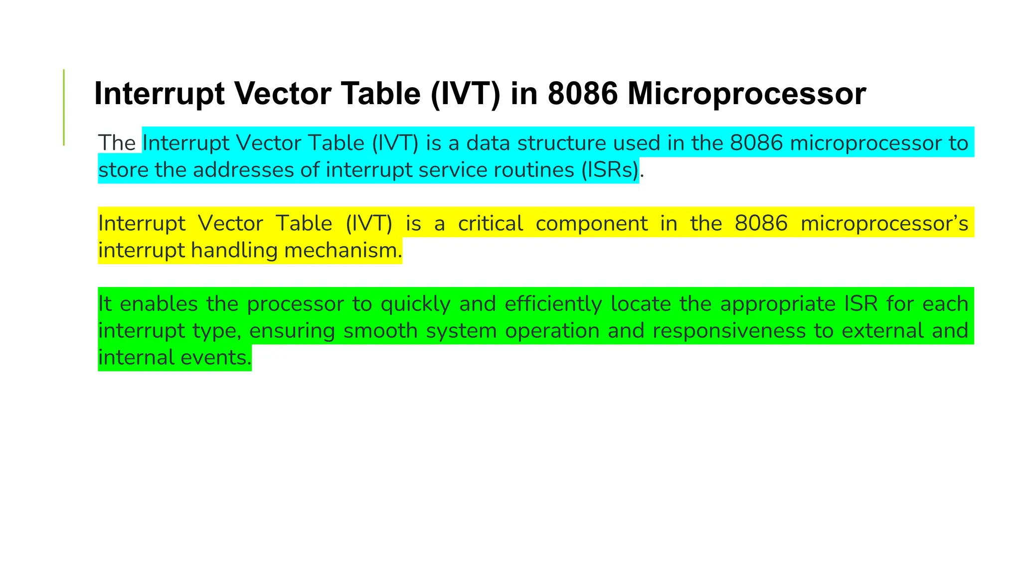 Interrupt Vector Table (IVT) in 8086 Microprocessor
The Interrupt Vector Table (IVT) is a data structure used in the 8086 microprocessor to
store the addresses of interrupt service routines (ISRs).
Interrupt Vector Table (IVT) is a critical component in the 8086 microprocessor’s
interrupt handling mechanism.
It enables the processor to quickly and efficiently locate the appropriate ISR for each
interrupt type, ensuring smooth system operation and responsiveness to external and
internal events.
 