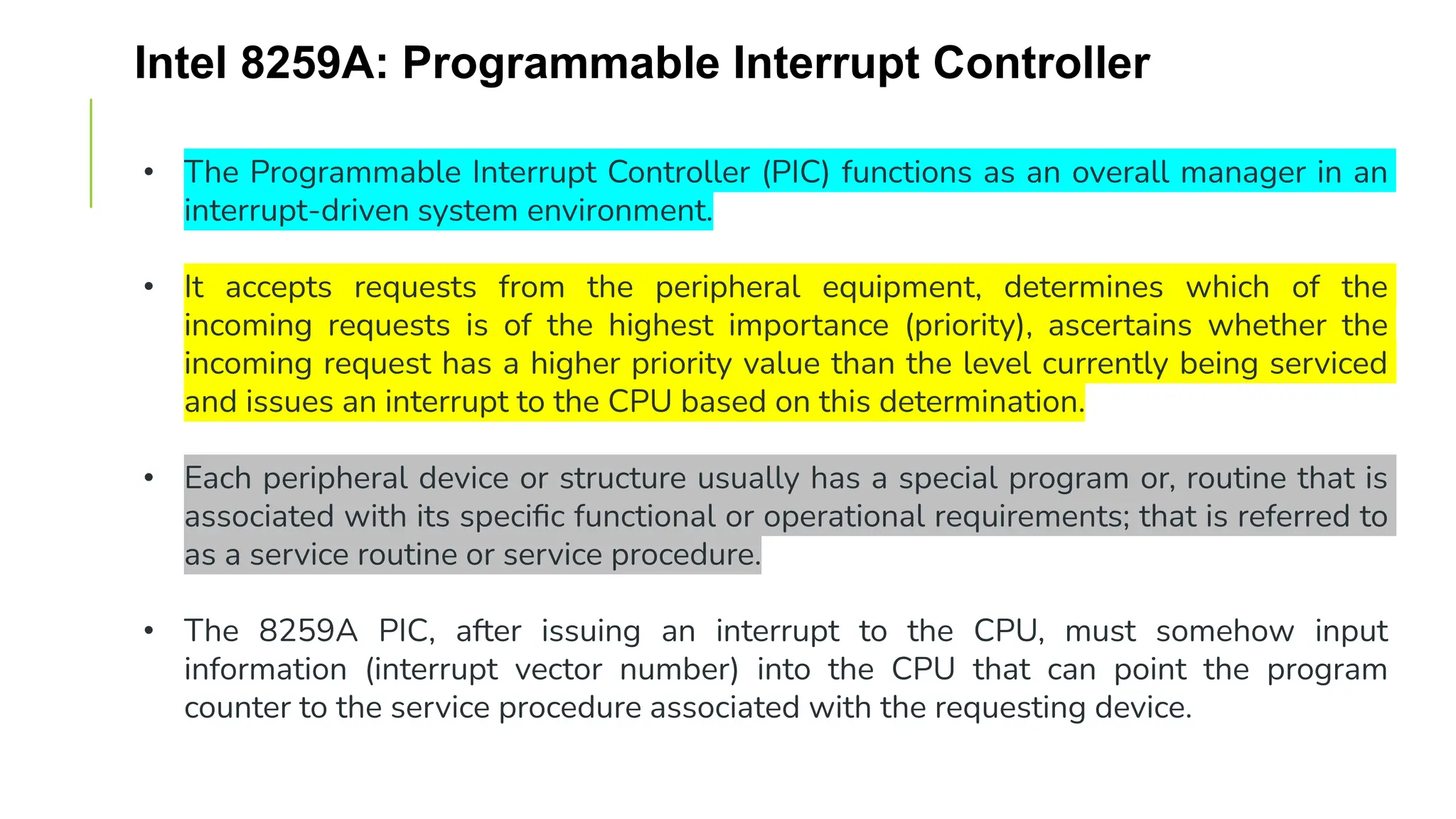 Intel 8259A: Programmable Interrupt Controller
• The Programmable Interrupt Controller (PIC) functions as an overall manager in an
interrupt-driven system environment.
• It accepts requests from the peripheral equipment, determines which of the
incoming requests is of the highest importance (priority), ascertains whether the
incoming request has a higher priority value than the level currently being serviced
and issues an interrupt to the CPU based on this determination.
• Each peripheral device or structure usually has a special program or, routine that is
associated with its specific functional or operational requirements; that is referred to
as a service routine or service procedure.
• The 8259A PIC, after issuing an interrupt to the CPU, must somehow input
information (interrupt vector number) into the CPU that can point the program
counter to the service procedure associated with the requesting device.
 