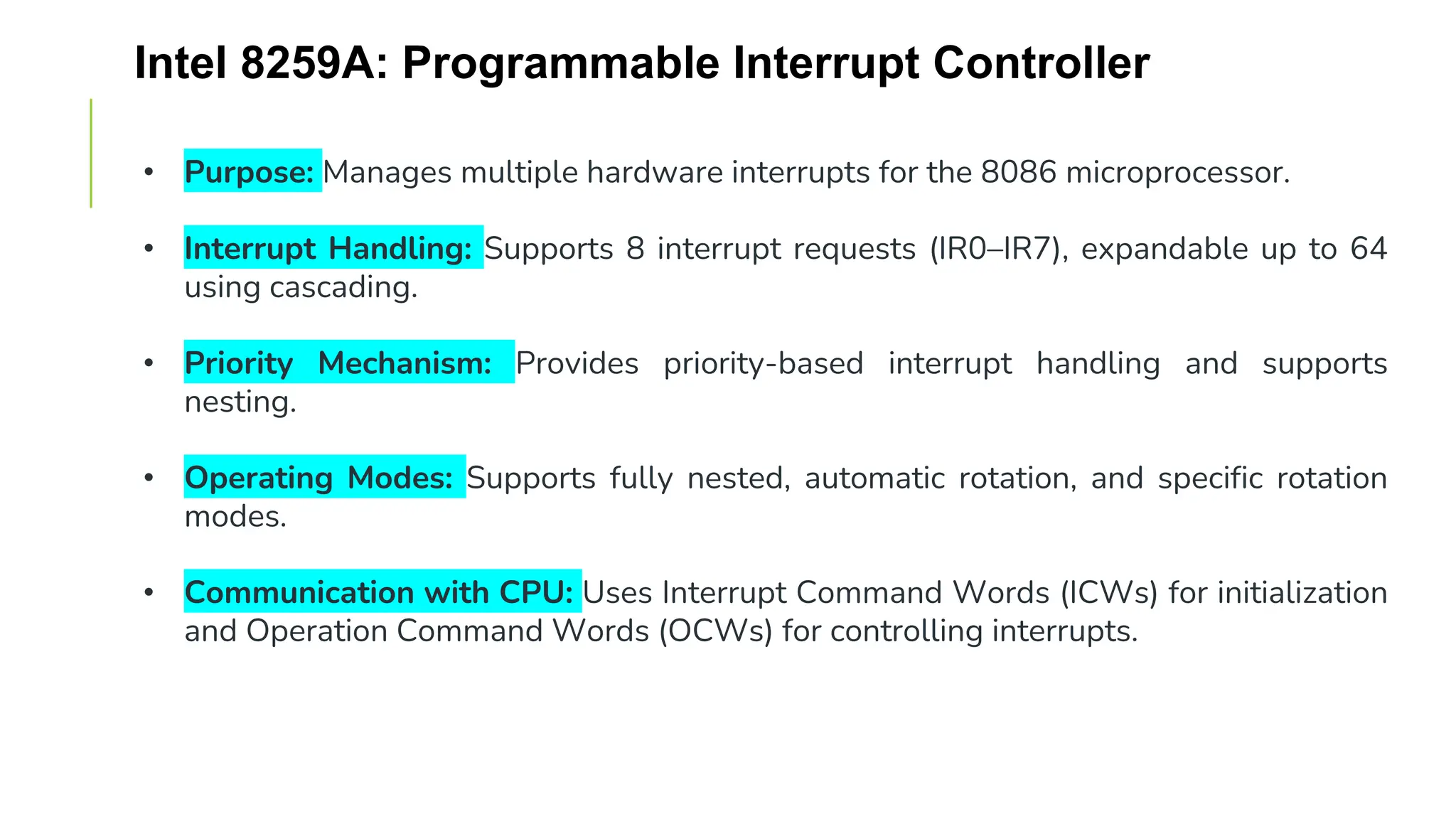 Intel 8259A: Programmable Interrupt Controller
• Purpose: Manages multiple hardware interrupts for the 8086 microprocessor.
• Interrupt Handling: Supports 8 interrupt requests (IR0–IR7), expandable up to 64
using cascading.
• Priority Mechanism: Provides priority-based interrupt handling and supports
nesting.
• Operating Modes: Supports fully nested, automatic rotation, and specific rotation
modes.
• Communication with CPU: Uses Interrupt Command Words (ICWs) for initialization
and Operation Command Words (OCWs) for controlling interrupts.
 