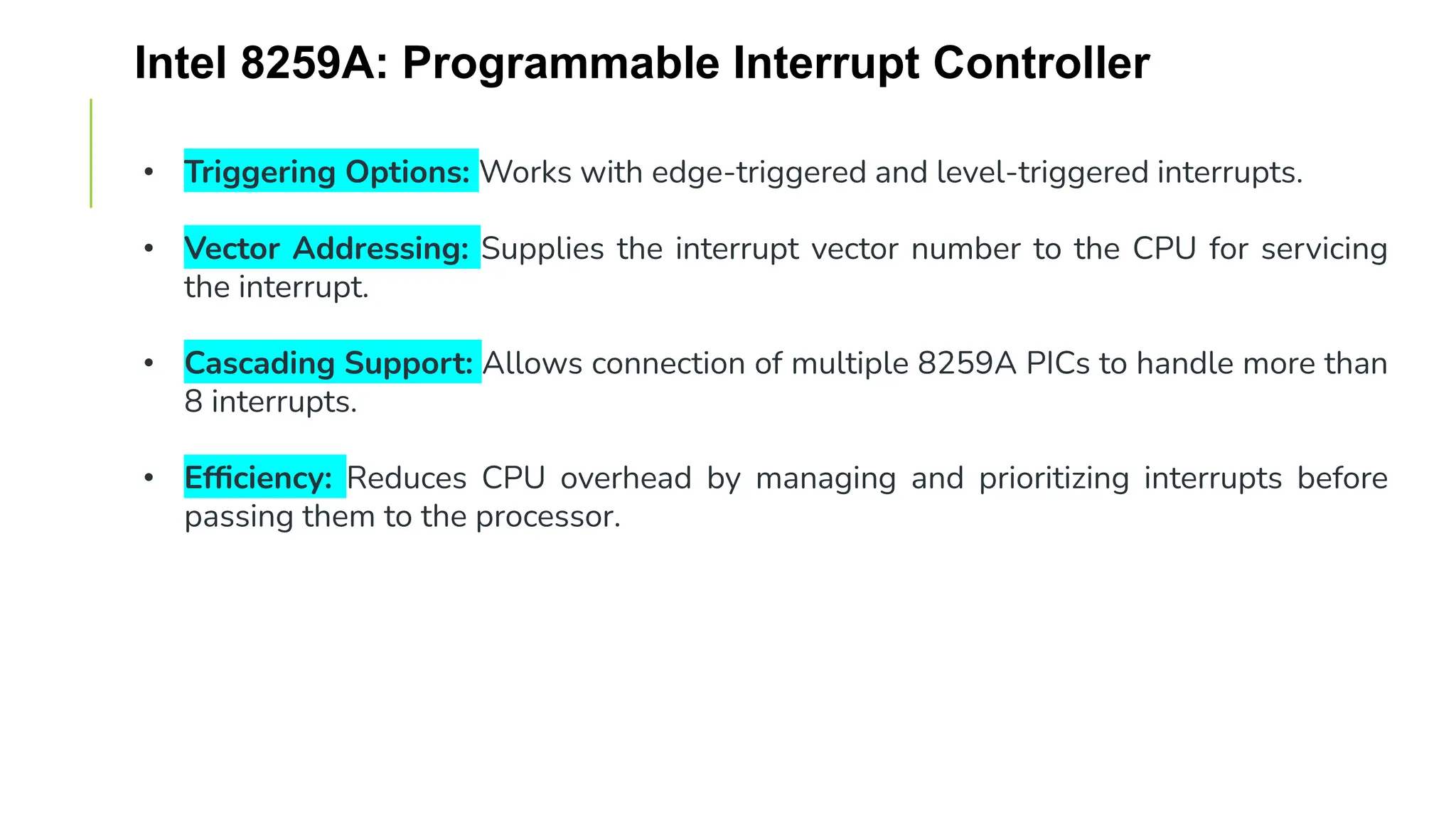 Intel 8259A: Programmable Interrupt Controller
• Triggering Options: Works with edge-triggered and level-triggered interrupts.
• Vector Addressing: Supplies the interrupt vector number to the CPU for servicing
the interrupt.
• Cascading Support: Allows connection of multiple 8259A PICs to handle more than
8 interrupts.
• Efficiency: Reduces CPU overhead by managing and prioritizing interrupts before
passing them to the processor.
 