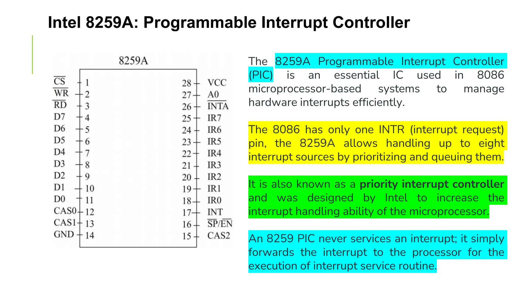 Intel 8259A: Programmable Interrupt Controller
The 8259A Programmable Interrupt Controller
(PIC) is an essential IC used in 8086
microprocessor-based systems to manage
hardware interrupts efficiently.
The 8086 has only one INTR (interrupt request)
pin, the 8259A allows handling up to eight
interrupt sources by prioritizing and queuing them.
It is also known as a priority interrupt controller
and was designed by Intel to increase the
interrupt handling ability of the microprocessor.
An 8259 PIC never services an interrupt; it simply
forwards the interrupt to the processor for the
execution of interrupt service routine.
 