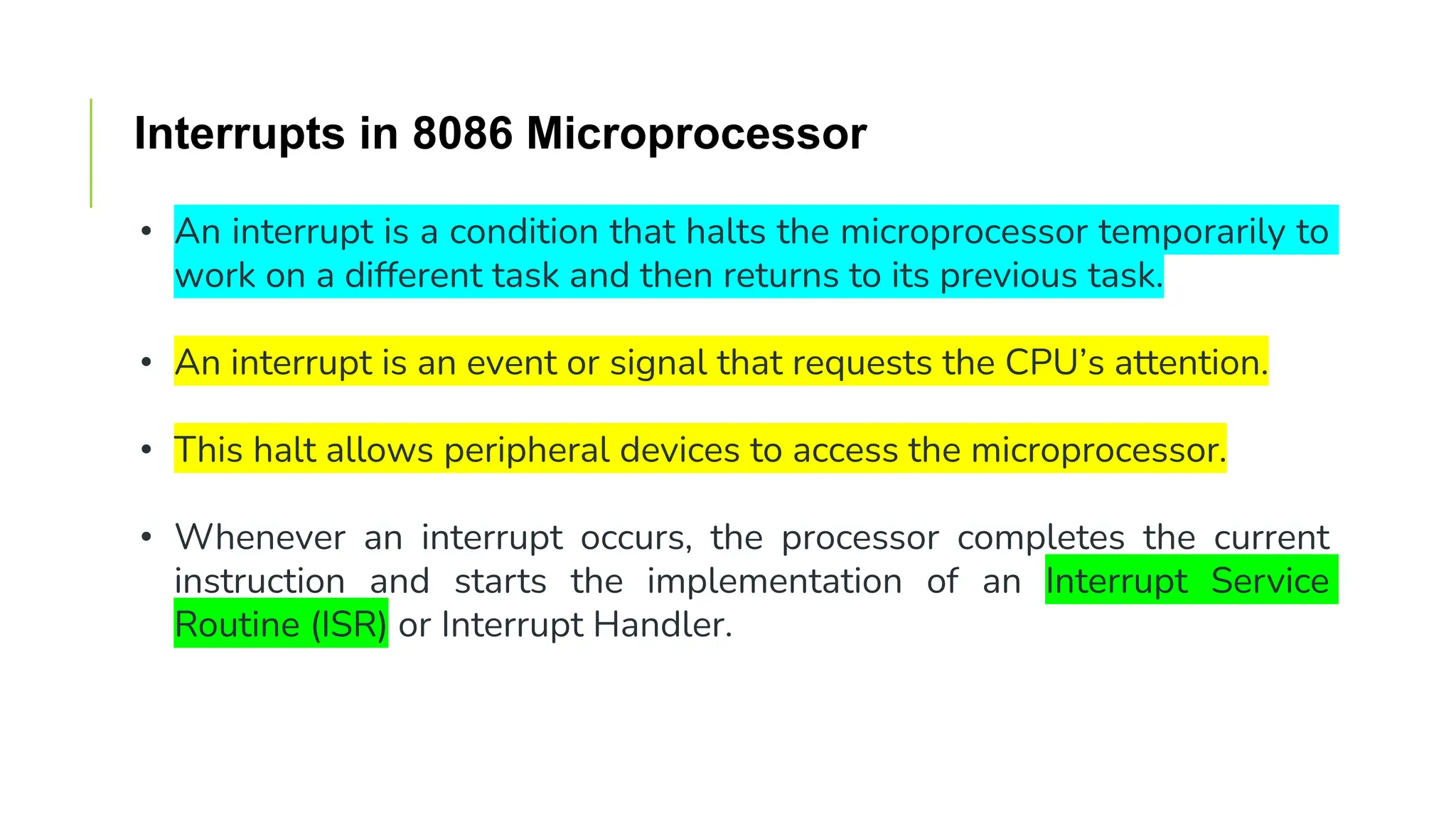 Interrupts in 8086 Microprocessor
• An interrupt is a condition that halts the microprocessor temporarily to
work on a different task and then returns to its previous task.
• An interrupt is an event or signal that requests the CPU’s attention.
• This halt allows peripheral devices to access the microprocessor.
• Whenever an interrupt occurs, the processor completes the current
instruction and starts the implementation of an Interrupt Service
Routine (ISR) or Interrupt Handler.
 