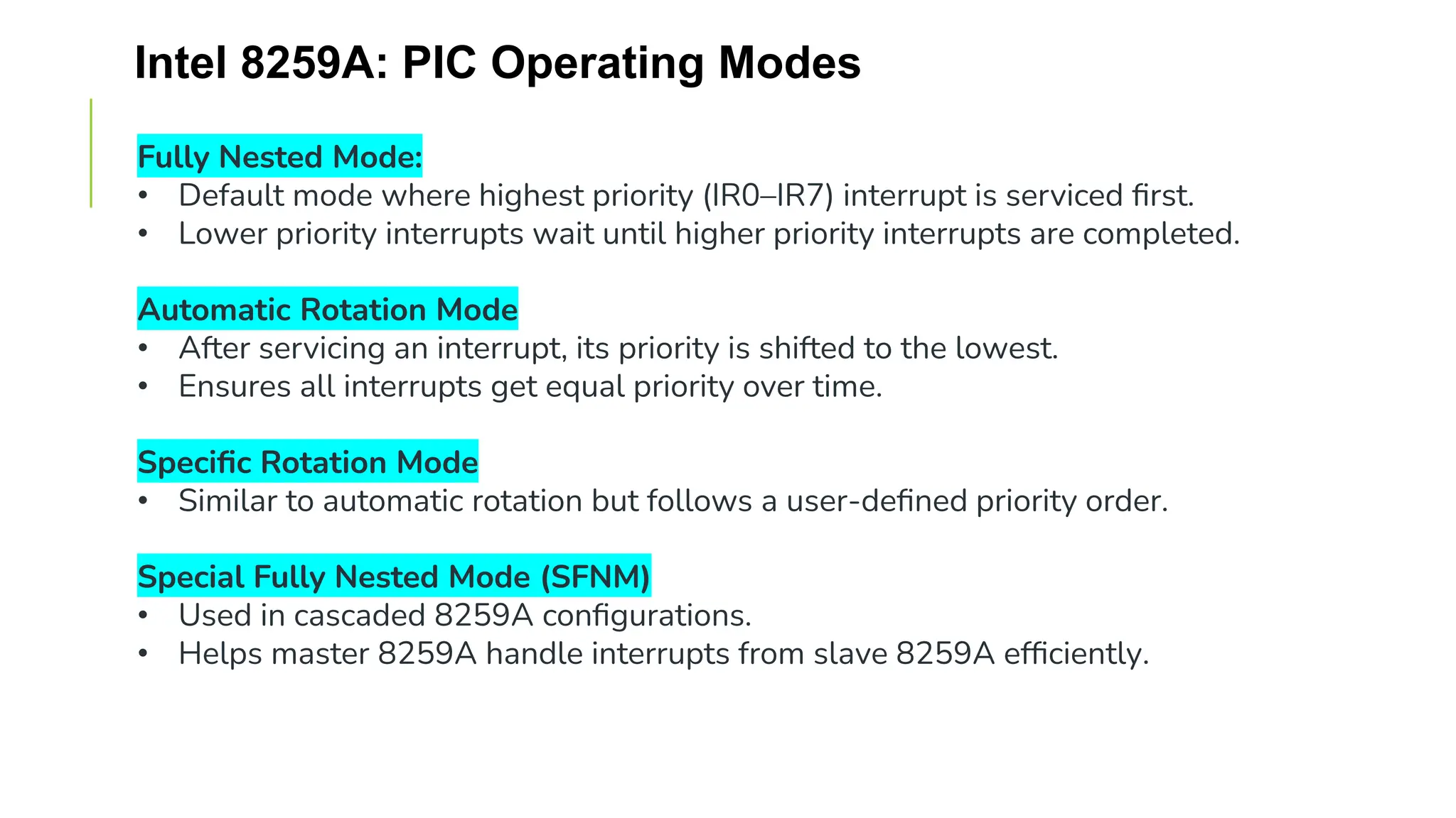 Intel 8259A: PIC Operating Modes
Fully Nested Mode:
• Default mode where highest priority (IR0–IR7) interrupt is serviced first.
• Lower priority interrupts wait until higher priority interrupts are completed.
Automatic Rotation Mode
• After servicing an interrupt, its priority is shifted to the lowest.
• Ensures all interrupts get equal priority over time.
Specific Rotation Mode
• Similar to automatic rotation but follows a user-defined priority order.
Special Fully Nested Mode (SFNM)
• Used in cascaded 8259A configurations.
• Helps master 8259A handle interrupts from slave 8259A efficiently.
 