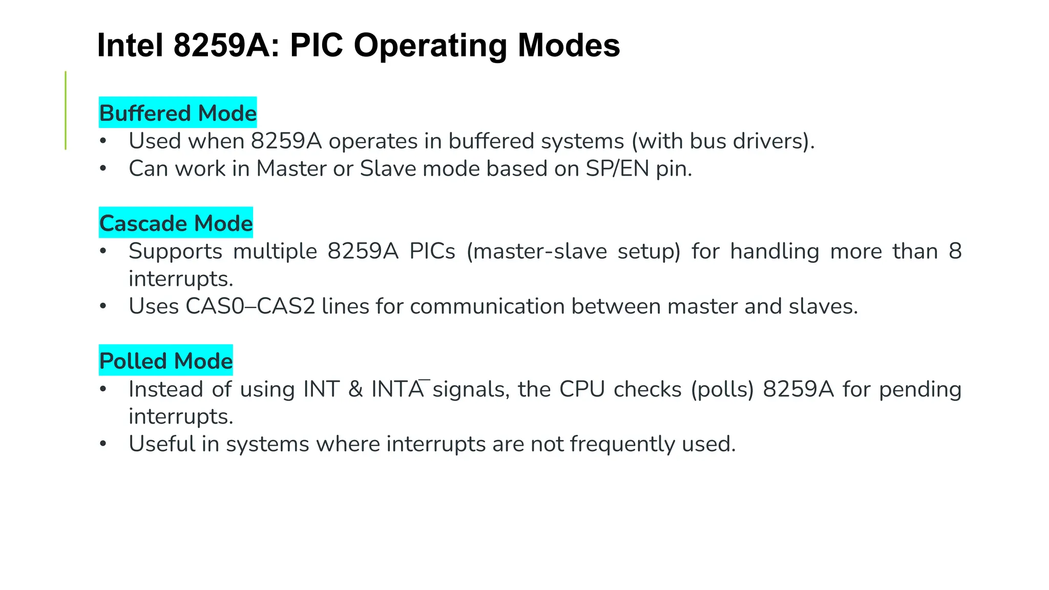 Intel 8259A: PIC Operating Modes
Buffered Mode
• Used when 8259A operates in buffered systems (with bus drivers).
• Can work in Master or Slave mode based on SP/EN pin.
Cascade Mode
• Supports multiple 8259A PICs (master-slave setup) for handling more than 8
interrupts.
• Uses CAS0–CAS2 lines for communication between master and slaves.
Polled Mode
• Instead of using INT & INTA̅ signals, the CPU checks (polls) 8259A for pending
interrupts.
• Useful in systems where interrupts are not frequently used.
 