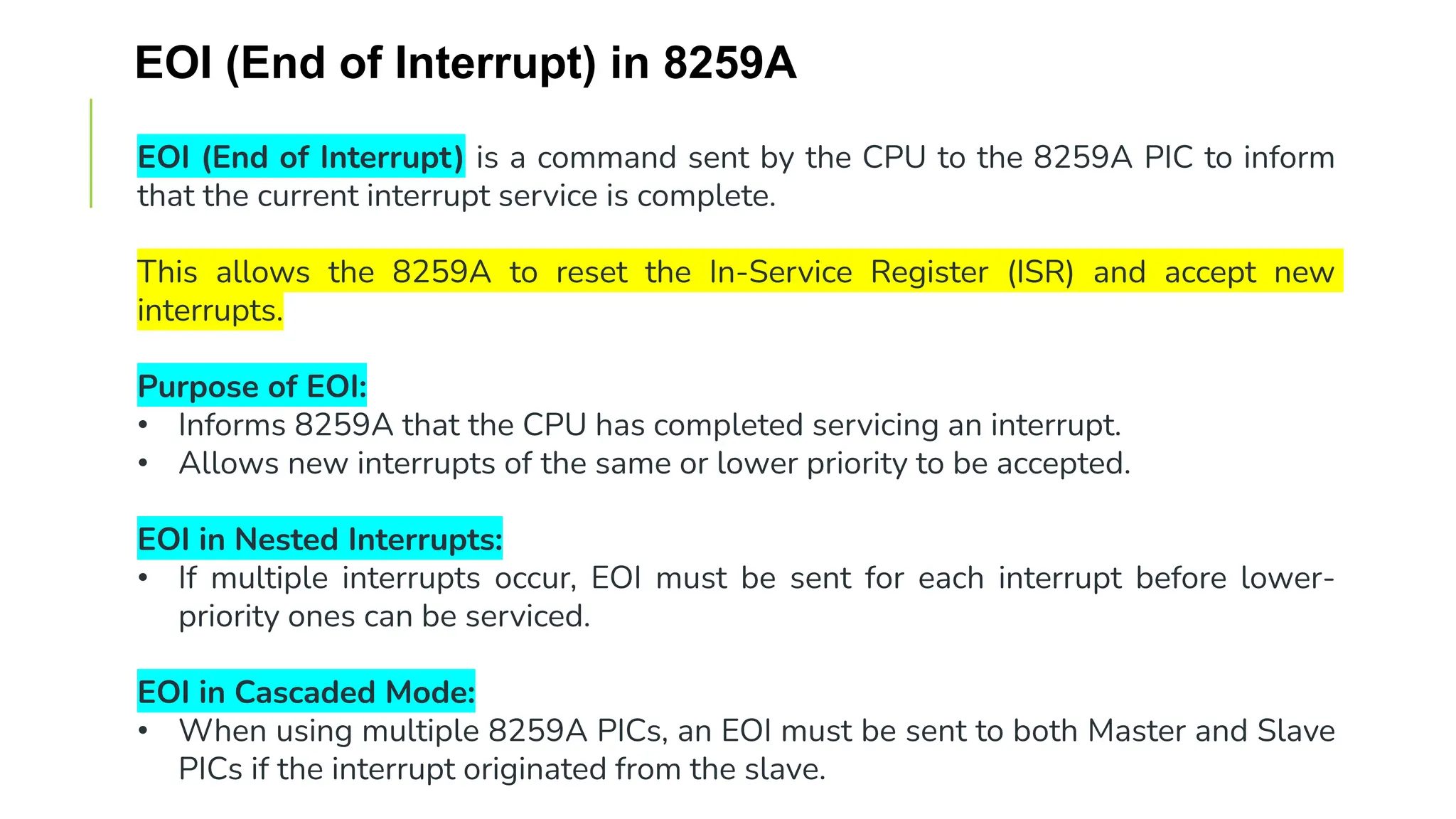 EOI (End of Interrupt) in 8259A
EOI (End of Interrupt) is a command sent by the CPU to the 8259A PIC to inform
that the current interrupt service is complete.
This allows the 8259A to reset the In-Service Register (ISR) and accept new
interrupts.
Purpose of EOI:
• Informs 8259A that the CPU has completed servicing an interrupt.
• Allows new interrupts of the same or lower priority to be accepted.
EOI in Nested Interrupts:
• If multiple interrupts occur, EOI must be sent for each interrupt before lower-
priority ones can be serviced.
EOI in Cascaded Mode:
• When using multiple 8259A PICs, an EOI must be sent to both Master and Slave
PICs if the interrupt originated from the slave.
 