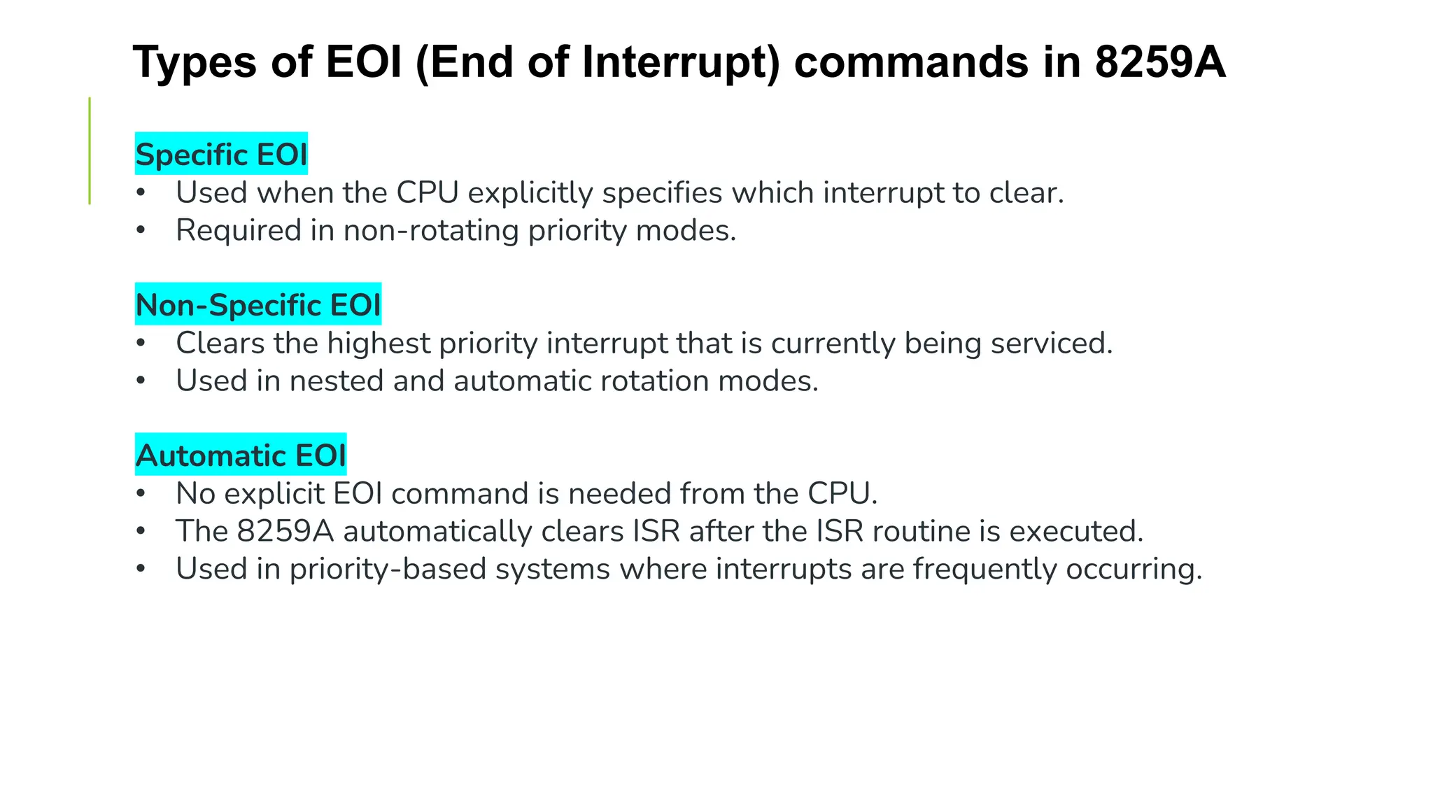 Types of EOI (End of Interrupt) commands in 8259A
Specific EOI
• Used when the CPU explicitly specifies which interrupt to clear.
• Required in non-rotating priority modes.
Non-Specific EOI
• Clears the highest priority interrupt that is currently being serviced.
• Used in nested and automatic rotation modes.
Automatic EOI
• No explicit EOI command is needed from the CPU.
• The 8259A automatically clears ISR after the ISR routine is executed.
• Used in priority-based systems where interrupts are frequently occurring.
 