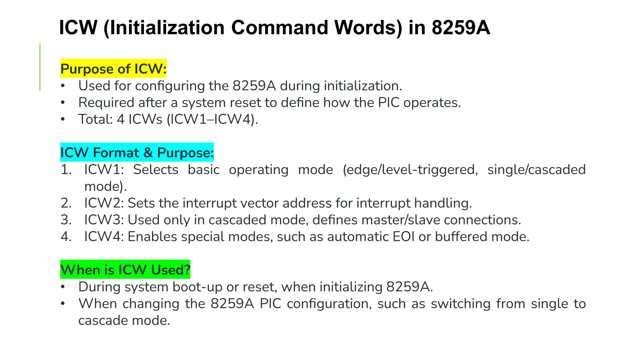 ICW (Initialization Command Words) in 8259A
Purpose of ICW:
• Used for configuring the 8259A during initialization.
• Required after a system reset to define how the PIC operates.
• Total: 4 ICWs (ICW1–ICW4).
ICW Format & Purpose:
1. ICW1: Selects basic operating mode (edge/level-triggered, single/cascaded
mode).
2. ICW2: Sets the interrupt vector address for interrupt handling.
3. ICW3: Used only in cascaded mode, defines master/slave connections.
4. ICW4: Enables special modes, such as automatic EOI or buffered mode.
When is ICW Used?
• During system boot-up or reset, when initializing 8259A.
• When changing the 8259A PIC configuration, such as switching from single to
cascade mode.
 