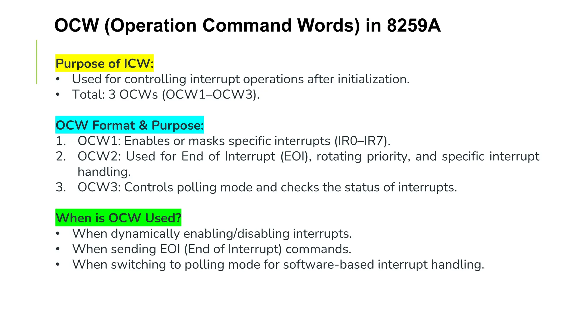 OCW (Operation Command Words) in 8259A
Purpose of ICW:
• Used for controlling interrupt operations after initialization.
• Total: 3 OCWs (OCW1–OCW3).
OCW Format & Purpose:
1. OCW1: Enables or masks specific interrupts (IR0–IR7).
2. OCW2: Used for End of Interrupt (EOI), rotating priority, and specific interrupt
handling.
3. OCW3: Controls polling mode and checks the status of interrupts.
When is OCW Used?
• When dynamically enabling/disabling interrupts.
• When sending EOI (End of Interrupt) commands.
• When switching to polling mode for software-based interrupt handling.
 
