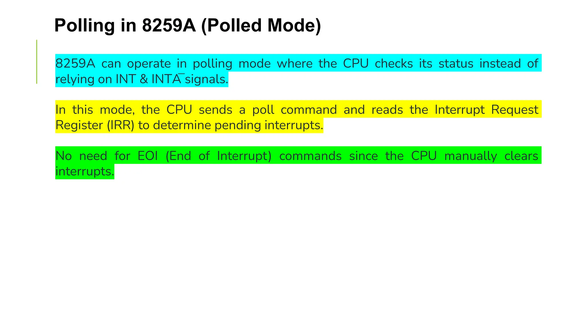 Polling in 8259A (Polled Mode)
8259A can operate in polling mode where the CPU checks its status instead of
relying on INT & INTA̅ signals.
In this mode, the CPU sends a poll command and reads the Interrupt Request
Register (IRR) to determine pending interrupts.
No need for EOI (End of Interrupt) commands since the CPU manually clears
interrupts.
 