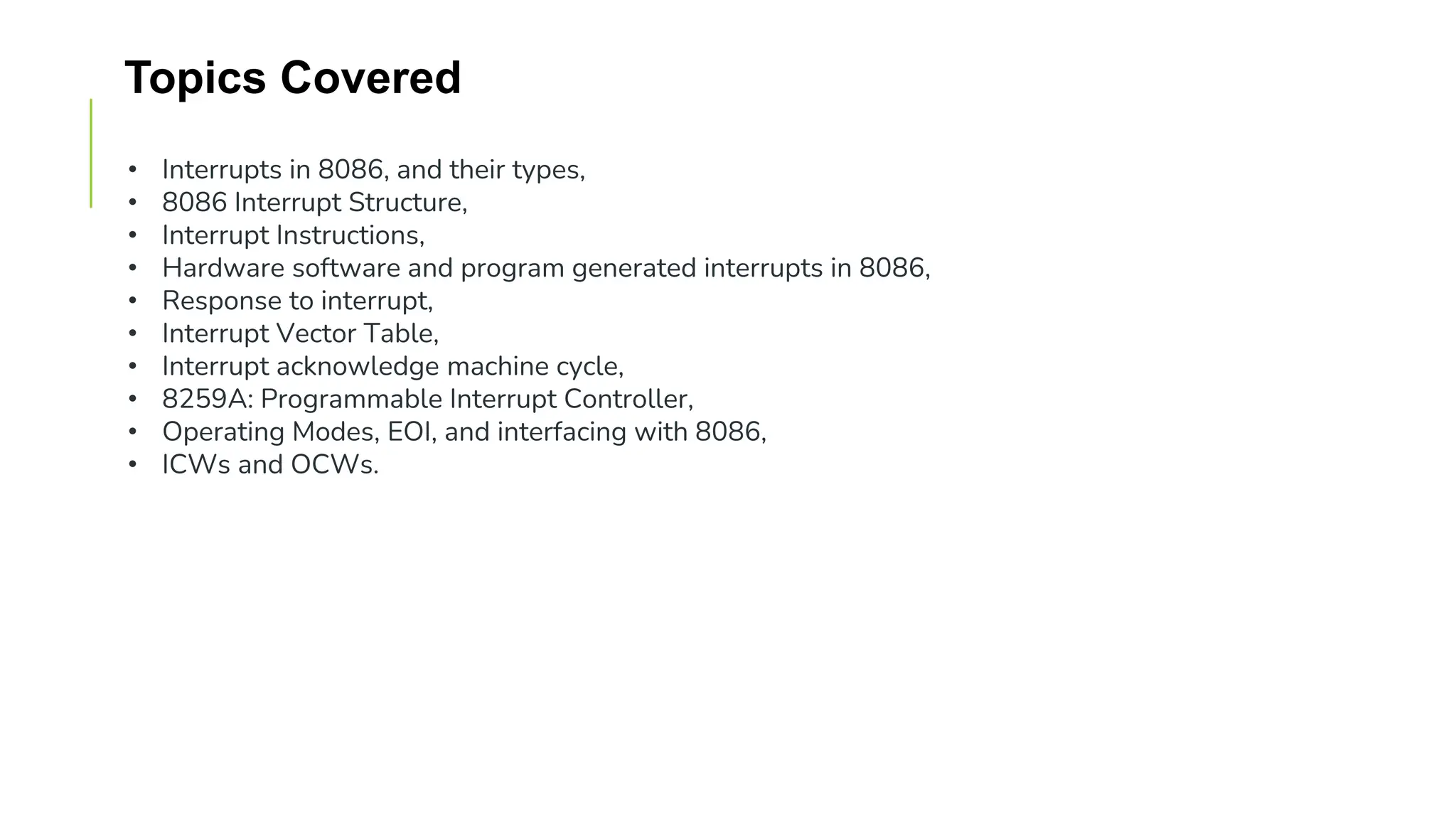 Topics Covered
• Interrupts in 8086, and their types,
• 8086 Interrupt Structure,
• Interrupt Instructions,
• Hardware software and program generated interrupts in 8086,
• Response to interrupt,
• Interrupt Vector Table,
• Interrupt acknowledge machine cycle,
• 8259A: Programmable Interrupt Controller,
• Operating Modes, EOI, and interfacing with 8086,
• ICWs and OCWs.
 