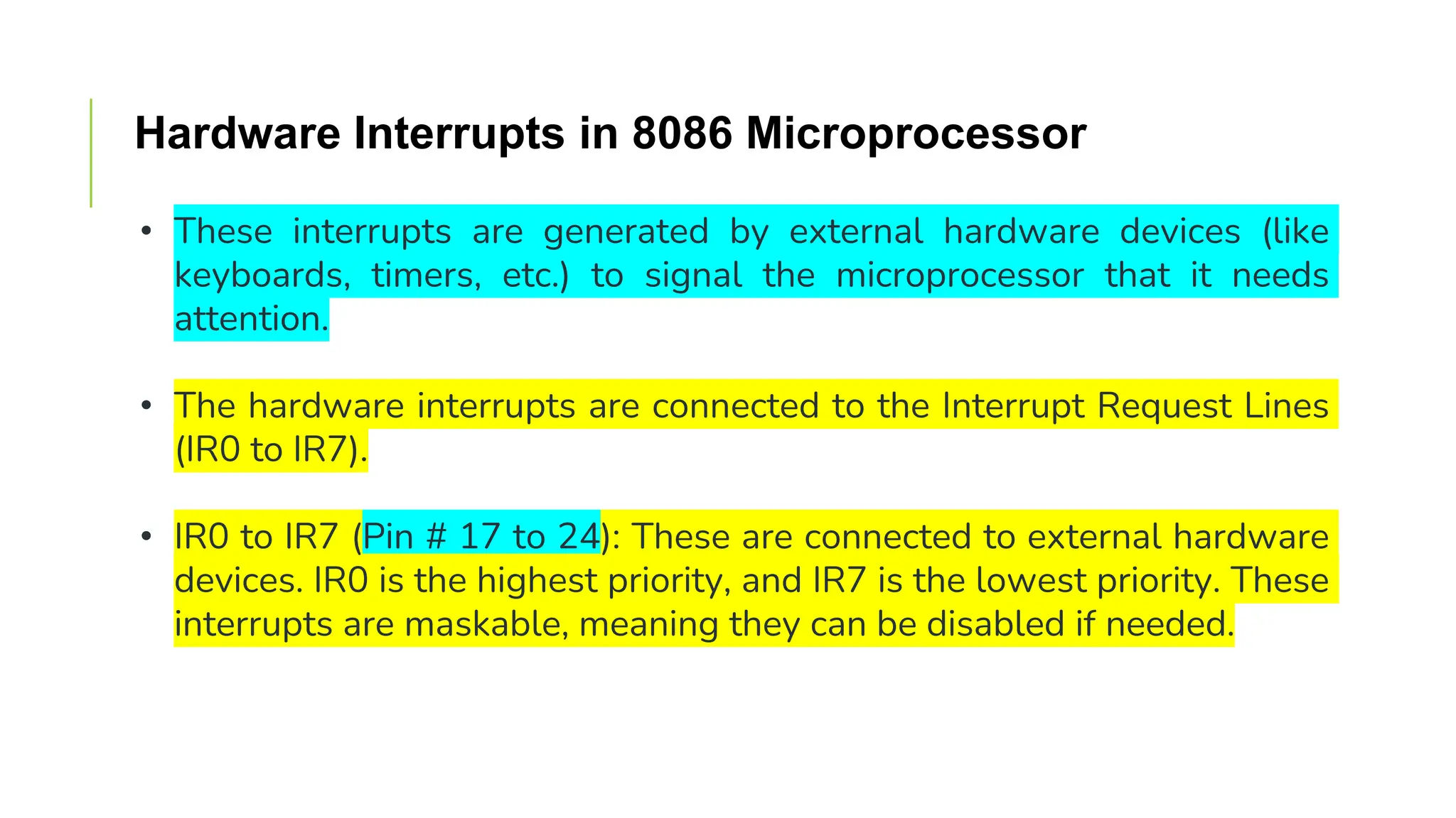 Hardware Interrupts in 8086 Microprocessor
• These interrupts are generated by external hardware devices (like
keyboards, timers, etc.) to signal the microprocessor that it needs
attention.
• The hardware interrupts are connected to the Interrupt Request Lines
(IR0 to IR7).
• IR0 to IR7 (Pin # 17 to 24): These are connected to external hardware
devices. IR0 is the highest priority, and IR7 is the lowest priority. These
interrupts are maskable, meaning they can be disabled if needed.
 