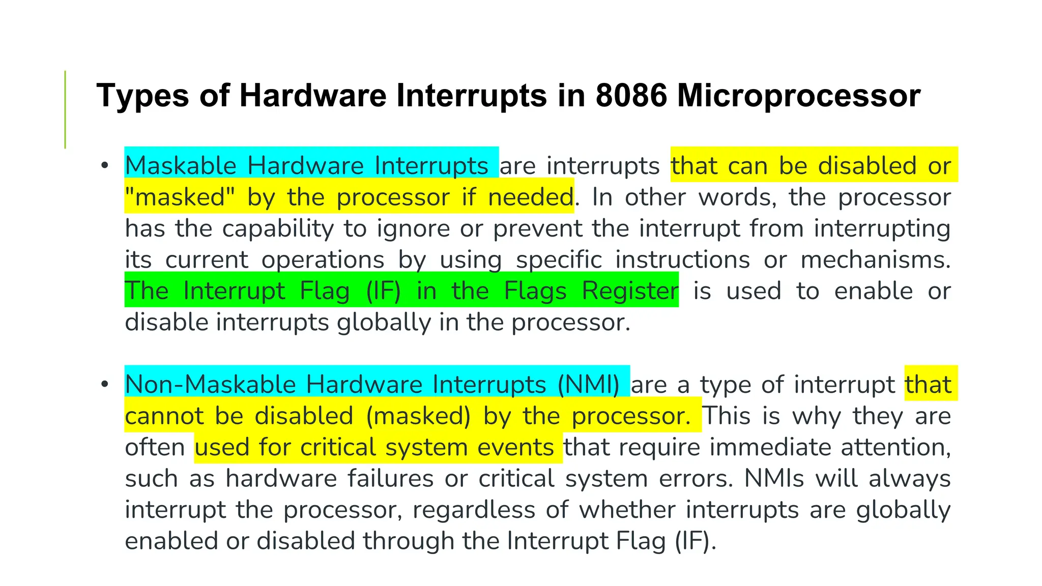 Types of Hardware Interrupts in 8086 Microprocessor
• Maskable Hardware Interrupts are interrupts that can be disabled or
"masked" by the processor if needed. In other words, the processor
has the capability to ignore or prevent the interrupt from interrupting
its current operations by using specific instructions or mechanisms.
The Interrupt Flag (IF) in the Flags Register is used to enable or
disable interrupts globally in the processor.
• Non-Maskable Hardware Interrupts (NMI) are a type of interrupt that
cannot be disabled (masked) by the processor. This is why they are
often used for critical system events that require immediate attention,
such as hardware failures or critical system errors. NMIs will always
interrupt the processor, regardless of whether interrupts are globally
enabled or disabled through the Interrupt Flag (IF).
 
