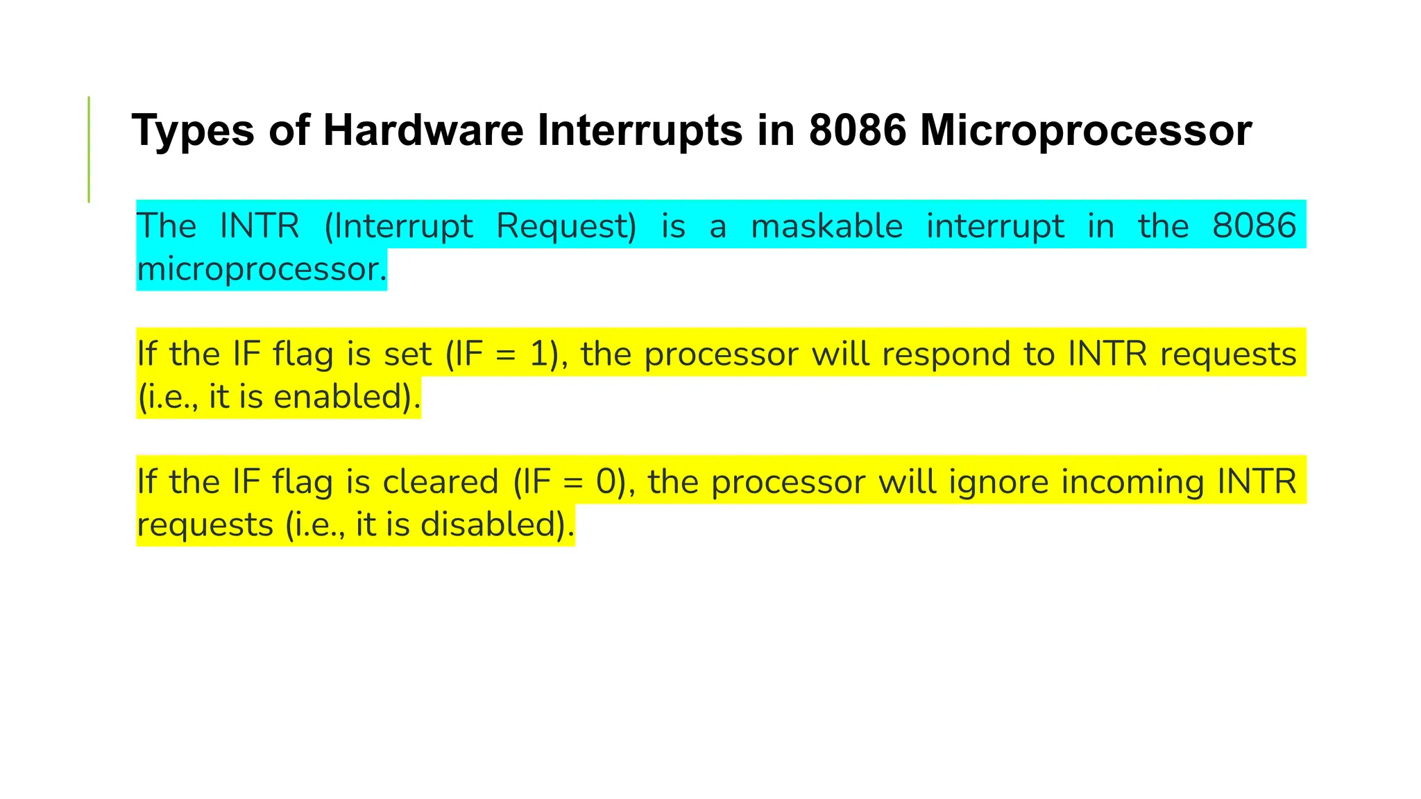 Types of Hardware Interrupts in 8086 Microprocessor
The INTR (Interrupt Request) is a maskable interrupt in the 8086
microprocessor.
If the IF flag is set (IF = 1), the processor will respond to INTR requests
(i.e., it is enabled).
If the IF flag is cleared (IF = 0), the processor will ignore incoming INTR
requests (i.e., it is disabled).
 