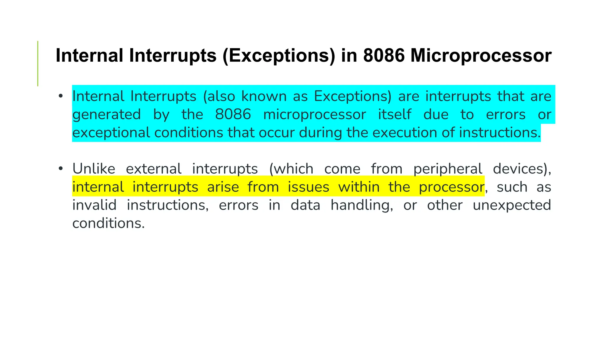 Internal Interrupts (Exceptions) in 8086 Microprocessor
• Internal Interrupts (also known as Exceptions) are interrupts that are
generated by the 8086 microprocessor itself due to errors or
exceptional conditions that occur during the execution of instructions.
• Unlike external interrupts (which come from peripheral devices),
internal interrupts arise from issues within the processor, such as
invalid instructions, errors in data handling, or other unexpected
conditions.
 