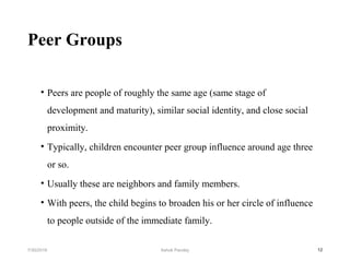 Peer Groups
• Peers are people of roughly the same age (same stage of
development and maturity), similar social identity, and close social
proximity.
• Typically, children encounter peer group influence around age three
or so.
• Usually these are neighbors and family members.
• With peers, the child begins to broaden his or her circle of influence
to people outside of the immediate family.
127/30/2019 Ashok Pandey
 