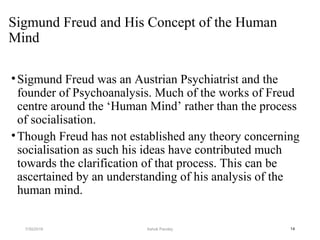 Sigmund Freud and His Concept of the Human
Mind
•Sigmund Freud was an Austrian Psychiatrist and the
founder of Psychoanalysis. Much of the works of Freud
centre around the ‘Human Mind’ rather than the process
of socialisation.
•Though Freud has not established any theory concerning
socialisation as such his ideas have contributed much
towards the clarification of that process. This can be
ascertained by an understanding of his analysis of the
human mind.
147/30/2019 Ashok Pandey
 