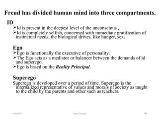 Freud has divided human mind into three compartments.
ID
Id is present in the deepest level of the unconscious ,
Id is completely selfish, concerned with immediate gratification of
instinctual needs, the biological drives, like hunger, sex.
Ego
Ego is functionally the executive of personality.
The Ego acts as a mediator or balancer between the demands of id
and superego.
Ego is based on the Reality Principal.
Superego
Superego is developed over a period of time. Superego is the
internalized representative of values and morals of society as taught
to the child by the parents and other such as teachers.
157/30/2019 Ashok Pandey
 
