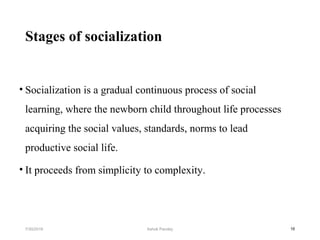 Stages of socialization
• Socialization is a gradual continuous process of social
learning, where the newborn child throughout life processes
acquiring the social values, standards, norms to lead
productive social life.
• It proceeds from simplicity to complexity.
167/30/2019 Ashok Pandey
 