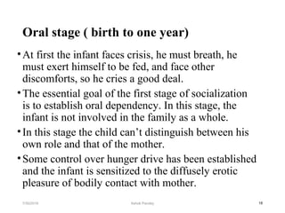 Oral stage ( birth to one year)
•At first the infant faces crisis, he must breath, he
must exert himself to be fed, and face other
discomforts, so he cries a good deal.
•The essential goal of the first stage of socialization
is to establish oral dependency. In this stage, the
infant is not involved in the family as a whole.
•In this stage the child can’t distinguish between his
own role and that of the mother.
•Some control over hunger drive has been established
and the infant is sensitized to the diffusely erotic
pleasure of bodily contact with mother.
187/30/2019 Ashok Pandey
 