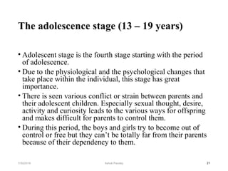 The adolescence stage (13 – 19 years)
• Adolescent stage is the fourth stage starting with the period
of adolescence.
• Due to the physiological and the psychological changes that
take place within the individual, this stage has great
importance.
• There is seen various conflict or strain between parents and
their adolescent children. Especially sexual thought, desire,
activity and curiosity leads to the various ways for offspring
and makes difficult for parents to control them.
• During this period, the boys and girls try to become out of
control or free but they can’t be totally far from their parents
because of their dependency to them.
217/30/2019 Ashok Pandey
 