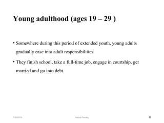 Young adulthood (ages 19 – 29 )
• Somewhere during this period of extended youth, young adults
gradually ease into adult responsibilities.
• They finish school, take a full-time job, engage in courtship, get
married and go into debt.
227/30/2019 Ashok Pandey
 