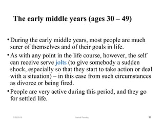 The early middle years (ages 30 – 49)
•During the early middle years, most people are much
surer of themselves and of their goals in life.
•As with any point in the life course, however, the self
can receive serve jolts (to give somebody a sudden
shock, especially so that they start to take action or deal
with a situation) – in this case from such circumstances
as divorce or being fired.
•People are very active during this period, and they go
for settled life.
237/30/2019 Ashok Pandey
 