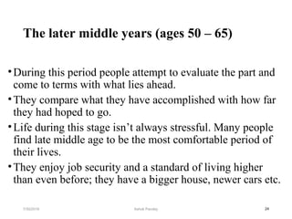 The later middle years (ages 50 – 65)
•During this period people attempt to evaluate the part and
come to terms with what lies ahead.
•They compare what they have accomplished with how far
they had hoped to go.
•Life during this stage isn’t always stressful. Many people
find late middle age to be the most comfortable period of
their lives.
•They enjoy job security and a standard of living higher
than even before; they have a bigger house, newer cars etc.
247/30/2019 Ashok Pandey
 