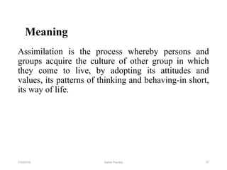 Meaning
Assimilation is the process whereby persons and
groups acquire the culture of other group in which
they come to live, by adopting its attitudes and
values, its patterns of thinking and behaving-in short,
its way of life.
277/30/2019 Ashok Pandey
 