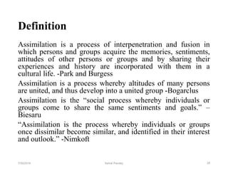 Definition
Assimilation is a process of interpenetration and fusion in
which persons and groups acquire the memories, sentiments,
attitudes of other persons or groups and by sharing their
experiences and history are incorporated with them in a
cultural life. -Park and Burgess
Assimilation is a process whereby altitudes of many persons
are united, and thus develop into a united group -Bogarclus
Assimilation is the “social process whereby individuals or
groups come to share the same sentiments and goals.” –
Biesaru
“Assimilation is the process whereby individuals or groups
once dissimilar become similar, and identified in their interest
and outlook.” -Nimkoft
287/30/2019 Ashok Pandey
 
