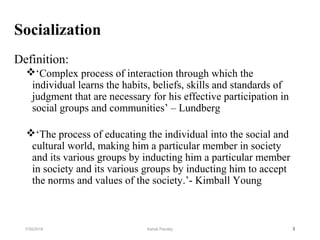 Socialization
Definition:
‘Complex process of interaction through which the
individual learns the habits, beliefs, skills and standards of
judgment that are necessary for his effective participation in
social groups and communities’ – Lundberg
‘The process of educating the individual into the social and
cultural world, making him a particular member in society
and its various groups by inducting him a particular member
in society and its various groups by inducting him to accept
the norms and values of the society.’- Kimball Young
37/30/2019 Ashok Pandey
 