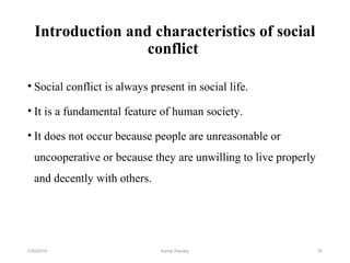 Introduction and characteristics of social
conflict
• Social conflict is always present in social life.
• It is a fundamental feature of human society.
• It does not occur because people are unreasonable or
uncooperative or because they are unwilling to live properly
and decently with others.
327/30/2019 Ashok Pandey
 