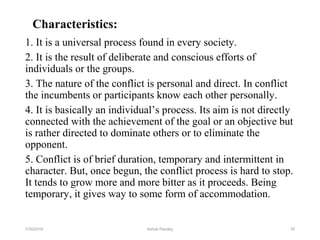 Characteristics:
1. It is a universal process found in every society.
2. It is the result of deliberate and conscious efforts of
individuals or the groups.
3. The nature of the conflict is personal and direct. In conflict
the incumbents or participants know each other personally.
4. It is basically an individual’s process. Its aim is not directly
connected with the achievement of the goal or an objective but
is rather directed to dominate others or to eliminate the
opponent.
5. Conflict is of brief duration, temporary and intermittent in
character. But, once begun, the conflict process is hard to stop.
It tends to grow more and more bitter as it proceeds. Being
temporary, it gives way to some form of accommodation.
357/30/2019 Ashok Pandey
 