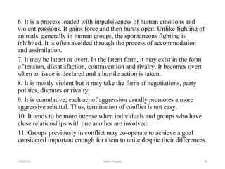 6. It is a process loaded with impulsiveness of human emotions and
violent passions. It gains force and then bursts open. Unlike fighting of
animals, generally in human groups, the spontaneous fighting is
inhibited. It is often avoided through the process of accommodation
and assimilation.
7. It may be latent or overt. In the latent form, it may exist in the form
of tension, dissatisfaction, contravention and rivalry. It becomes overt
when an issue is declared and a hostile action is taken.
8. It is mostly violent but it may take the form of negotiations, party
politics, disputes or rivalry.
9. It is cumulative; each act of aggression usually promotes a more
aggressive rebuttal. Thus, termination of conflict is not easy.
10. It tends to be more intense when individuals and groups who have
close relationships with one another are involved.
11. Groups previously in conflict may co-operate to achieve a goal
considered important enough for them to unite despite their differences.
367/30/2019 Ashok Pandey
 