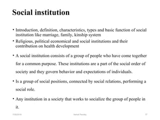 Social institution
• Introduction, definition, characteristics, types and basic function of social
institution like marriage, family, kinship system
• Religious, political economical and social institutions and their
contribution on health development
• A social institution consists of a group of people who have come together
for a common purpose. These institutions are a part of the social order of
society and they govern behavior and expectations of individuals.
• Is a group of social positions, connected by social relations, performing a
social role.
• Any institution in a society that works to socialize the group of people in
it.
377/30/2019 Ashok Pandey
 