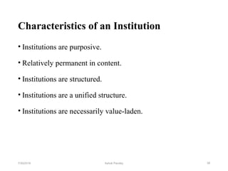 Characteristics of an Institution
• Institutions are purposive.
• Relatively permanent in content.
• Institutions are structured.
• Institutions are a unified structure.
• Institutions are necessarily value-laden.
387/30/2019 Ashok Pandey
 
