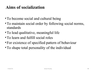 Aims of socialization
•To become social and cultural being
•To maintain social order by following social norms,
standards
•To lead qualitative, meaningful life
•To learn and fulfill social roles
•For existence of specified pattern of behaviour
•To shape total personality of the individual
47/30/2019 Ashok Pandey
 