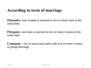 According to term of marriage
Polyandry -one woman is married to two or more men at the
same time.
Polygamy -one man is married to two or more women at the
same time.
Cenogamy - two or more men mate with two or more women
in group marriage.
437/30/2019 Ashok Pandey
 