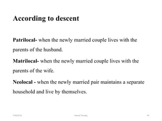 According to descent
Patrilocal- when the newly married couple lives with the
parents of the husband.
Matrilocal- when the newly married couple lives with the
parents of the wife.
Neolocal - when the newly married pair maintains a separate
household and live by themselves.
447/30/2019 Ashok Pandey
 