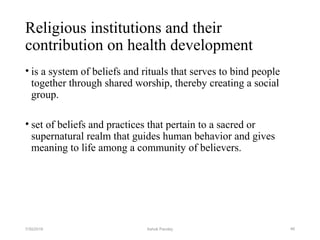 Religious institutions and their
contribution on health development
• is a system of beliefs and rituals that serves to bind people
together through shared worship, thereby creating a social
group.
• set of beliefs and practices that pertain to a sacred or
supernatural realm that guides human behavior and gives
meaning to life among a community of believers.
467/30/2019 Ashok Pandey
 