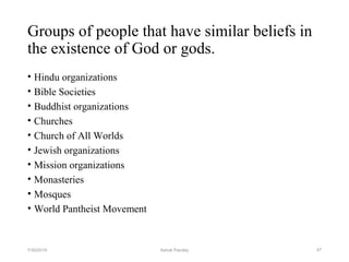 Groups of people that have similar beliefs in
the existence of God or gods.
• Hindu organizations
• Bible Societies
• Buddhist organizations
• Churches
• Church of All Worlds
• Jewish organizations
• Mission organizations
• Monasteries
• Mosques
• World Pantheist Movement
477/30/2019 Ashok Pandey
 