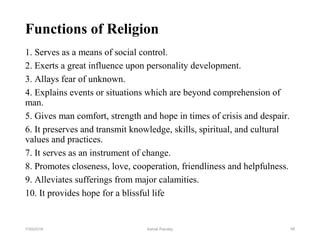 Functions of Religion
1. Serves as a means of social control.
2. Exerts a great influence upon personality development.
3. Allays fear of unknown.
4. Explains events or situations which are beyond comprehension of
man.
5. Gives man comfort, strength and hope in times of crisis and despair.
6. It preserves and transmit knowledge, skills, spiritual, and cultural
values and practices.
7. It serves as an instrument of change.
8. Promotes closeness, love, cooperation, friendliness and helpfulness.
9. Alleviates sufferings from major calamities.
10. It provides hope for a blissful life
487/30/2019 Ashok Pandey
 