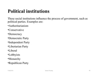 Political institutions
These social institutions influence the process of government, such as
political parties. Examples are:
•Authoritarianism
•Conservative
•Democracy
•Democratic Party
•Independent Party
•Libertarian Party
•Liberal
•Lobbyists
•Monarchy
•Republican Party
497/30/2019 Ashok Pandey
 